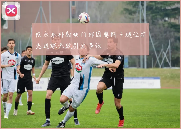 侯永永补射破门却因奥斯卡越位在先进球无效引发争议