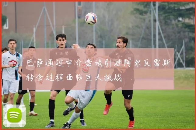 巴萨通过中介尝试引进阿尔瓦雷斯转会过程面临巨大挑战