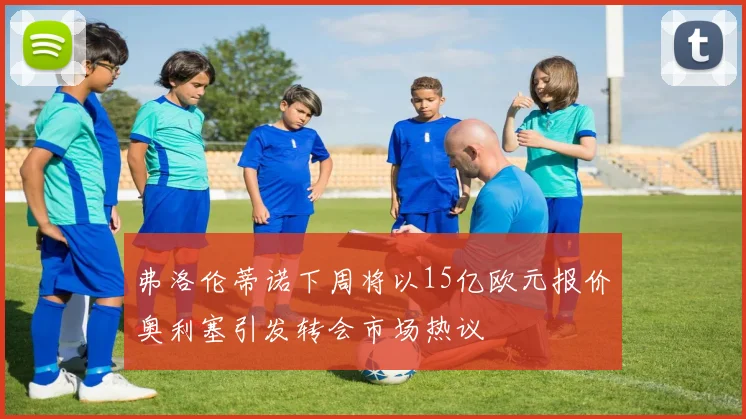 弗洛伦蒂诺下周将以15亿欧元报价奥利塞引发转会市场热议