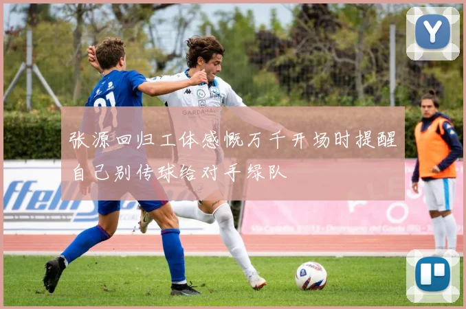 张源回归工体感慨万千开场时提醒自己别传球给对手绿队