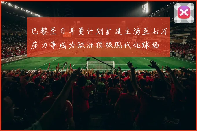 巴黎圣日耳曼计划扩建主场至七万座力争成为欧洲顶级现代化球场