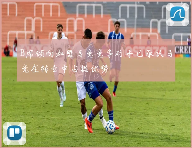 B席倾向加盟马竞竞争对手已承认马竞在转会中占据优势