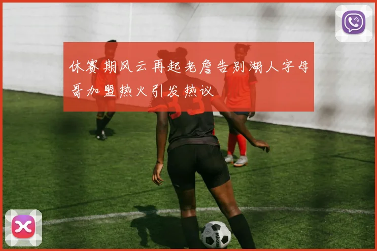 休赛期风云再起老詹告别湖人字母哥加盟热火引发热议