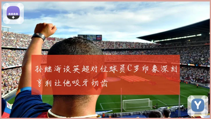 孙继海谈英超对位球员C罗印象深刻亨利让他咬牙切齿