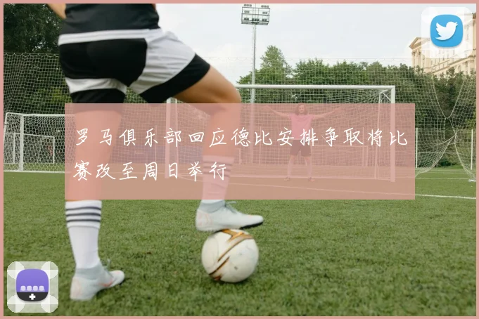 罗马俱乐部回应德比安排争取将比赛改至周日举行